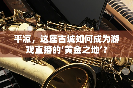 平凉，这座古城如何成为游戏直播的‘黄金之地’？