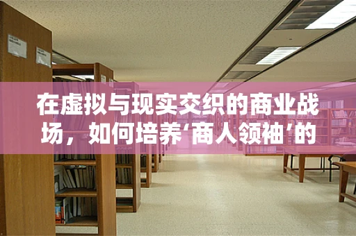 在虚拟与现实交织的商业战场，如何培养‘商人领袖’的领导力？