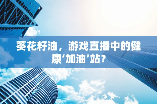 葵花籽油，游戏直播中的健康‘加油’站？