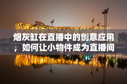 烟灰缸在直播中的创意应用，如何让小物件成为直播间的亮点？
