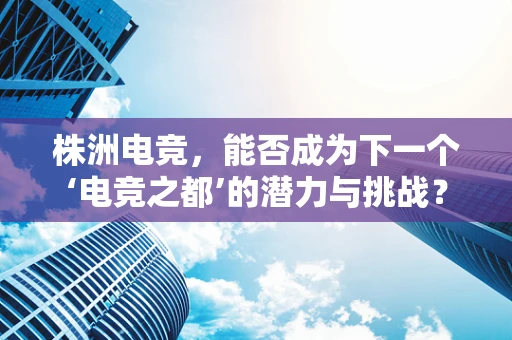 株洲电竞，能否成为下一个‘电竞之都’的潜力与挑战？