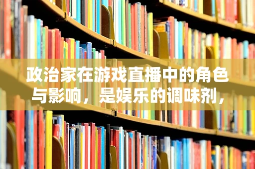 政治家在游戏直播中的角色与影响，是娱乐的调味剂，还是社会议题的引导者？
