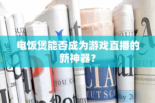 电饭煲能否成为游戏直播的新神器？
