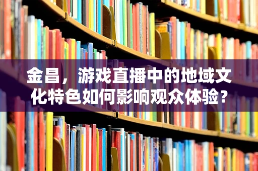 金昌，游戏直播中的地域文化特色如何影响观众体验？