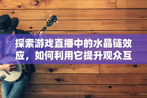 探索游戏直播中的水晶链效应，如何利用它提升观众互动？