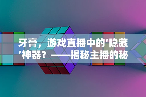 牙膏，游戏直播中的‘隐藏’神器？——揭秘主播的秘密武器