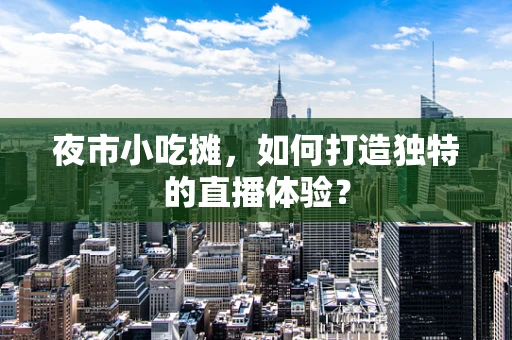 夜市小吃摊，如何打造独特的直播体验？