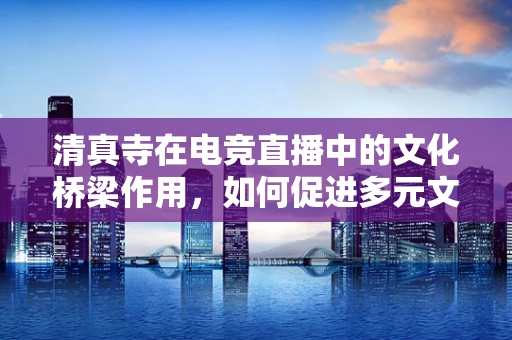 清真寺在电竞直播中的文化桥梁作用，如何促进多元文化的交流？