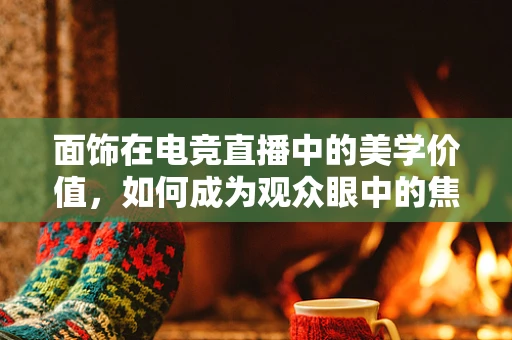 面饰在电竞直播中的美学价值，如何成为观众眼中的焦点？