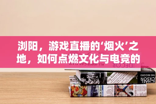 浏阳，游戏直播的‘烟火’之地，如何点燃文化与电竞的双重火花？