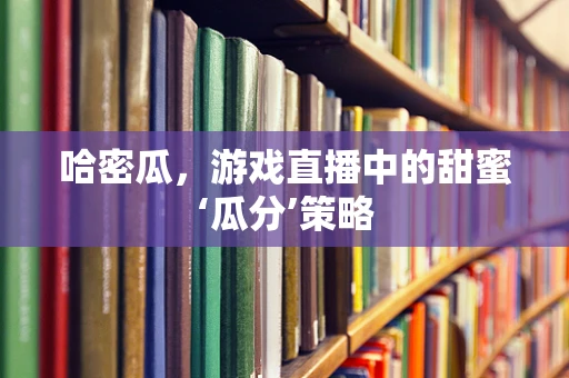 哈密瓜，游戏直播中的甜蜜‘瓜分’策略