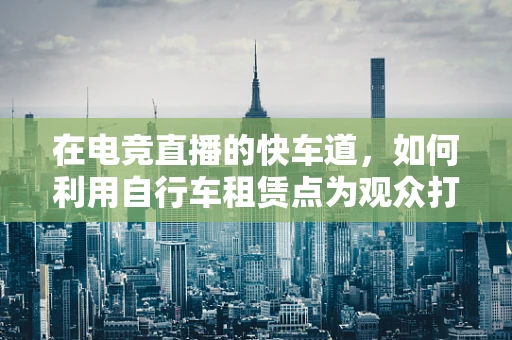 在电竞直播的快车道，如何利用自行车租赁点为观众打造沉浸式观赛体验？