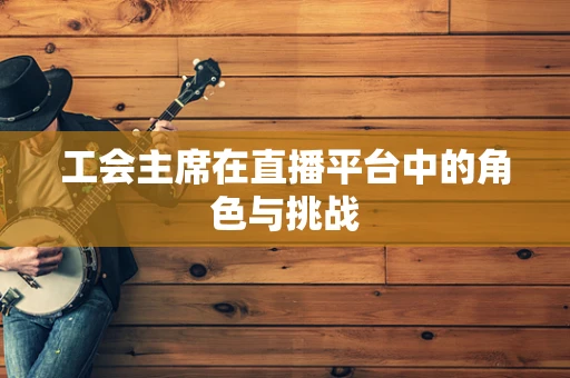 工会主席在直播平台中的角色与挑战