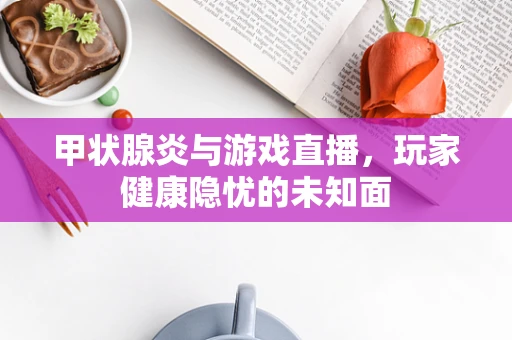 甲状腺炎与游戏直播，玩家健康隐忧的未知面