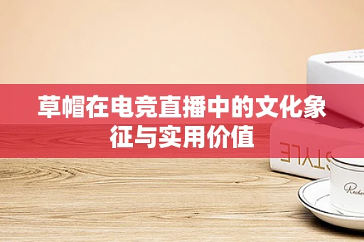 草帽在电竞直播中的文化象征与实用价值
