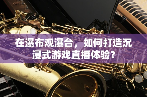 在瀑布观瀑台，如何打造沉浸式游戏直播体验？