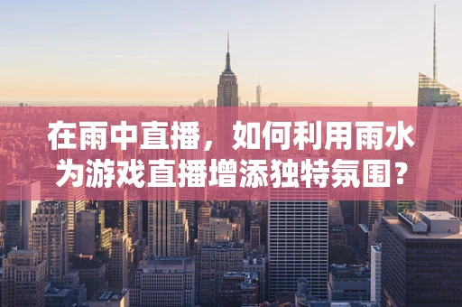 在雨中直播，如何利用雨水为游戏直播增添独特氛围？
