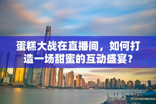 蛋糕大战在直播间，如何打造一场甜蜜的互动盛宴？