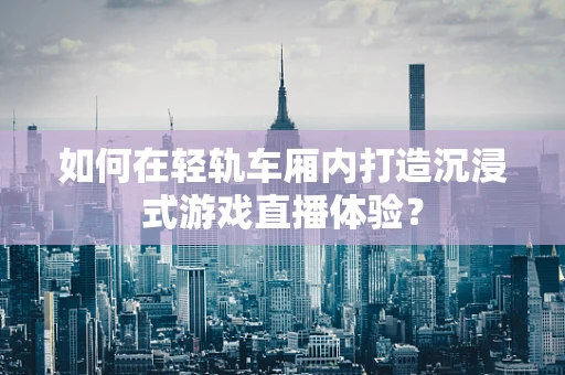 如何在轻轨车厢内打造沉浸式游戏直播体验？