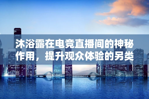 沐浴露在电竞直播间的神秘作用，提升观众体验的另类小物？