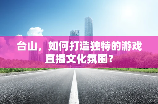 台山，如何打造独特的游戏直播文化氛围？