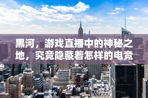 黑河，游戏直播中的神秘之地，究竟隐藏着怎样的电竞奇缘？