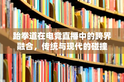 跆拳道在电竞直播中的跨界融合，传统与现代的碰撞