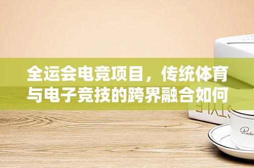 全运会电竞项目，传统体育与电子竞技的跨界融合如何影响游戏直播行业？