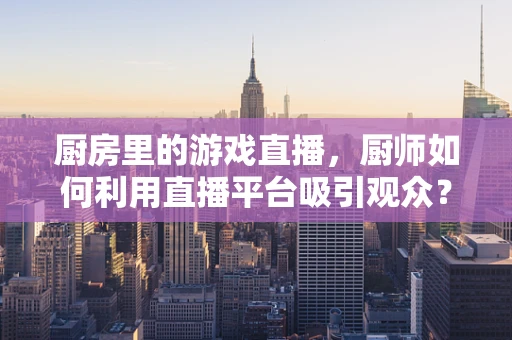 厨房里的游戏直播，厨师如何利用直播平台吸引观众？