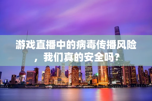 游戏直播中的病毒传播风险，我们真的安全吗？