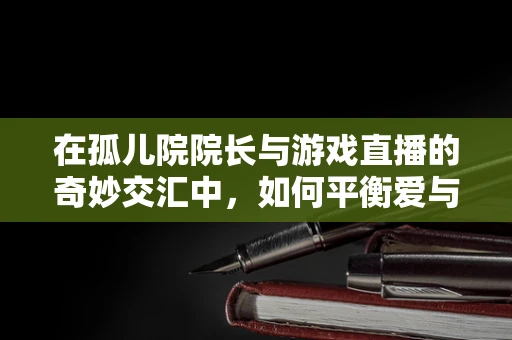 在孤儿院院长与游戏直播的奇妙交汇中，如何平衡爱与责任？