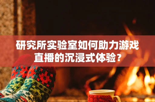 研究所实验室如何助力游戏直播的沉浸式体验？