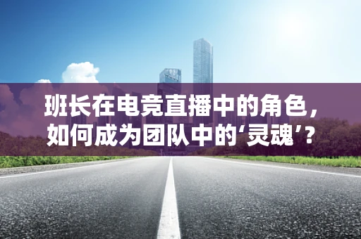 班长在电竞直播中的角色，如何成为团队中的‘灵魂’？