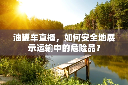 油罐车直播，如何安全地展示运输中的危险品？