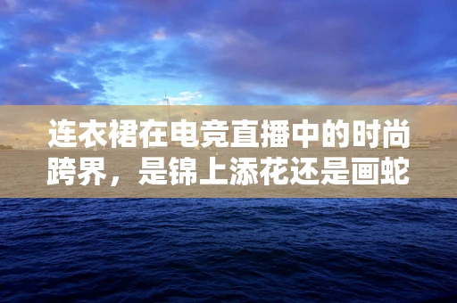 连衣裙在电竞直播中的时尚跨界，是锦上添花还是画蛇添足？