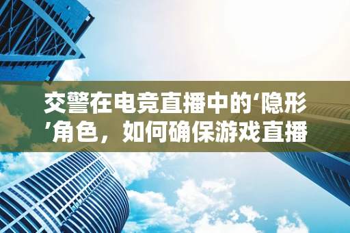 交警在电竞直播中的‘隐形’角色，如何确保游戏直播的合法与安全？