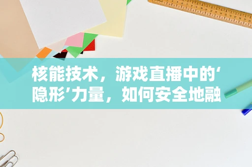 核能技术，游戏直播中的‘隐形’力量，如何安全地融入内容创作？