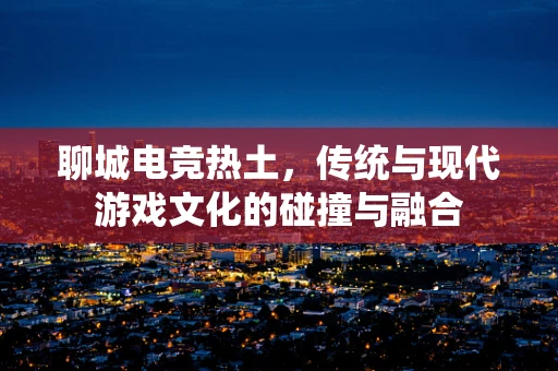聊城电竞热土，传统与现代游戏文化的碰撞与融合