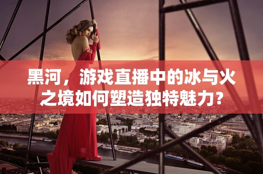 黑河，游戏直播中的冰与火之境如何塑造独特魅力？