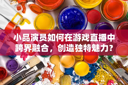 小品演员如何在游戏直播中跨界融合，创造独特魅力？