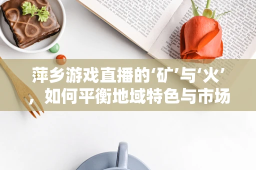 萍乡游戏直播的‘矿’与‘火’，如何平衡地域特色与市场吸引力？