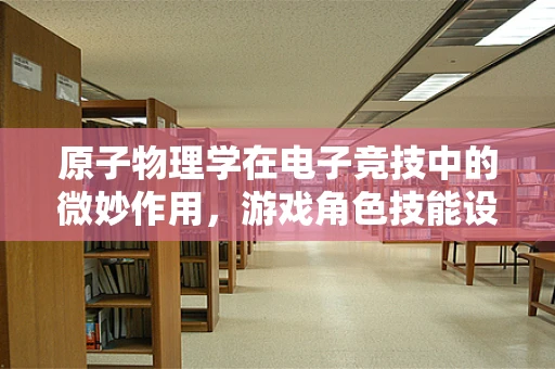 原子物理学在电子竞技中的微妙作用，游戏角色技能设计的科学依据？