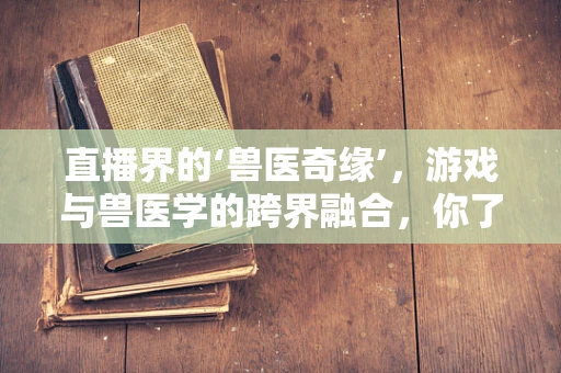 直播界的‘兽医奇缘’，游戏与兽医学的跨界融合，你了解多少？