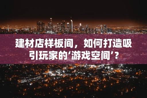 建材店样板间，如何打造吸引玩家的‘游戏空间’？