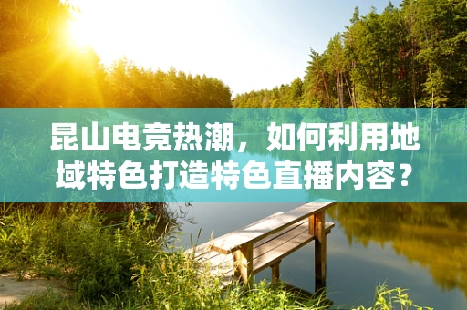 昆山电竞热潮，如何利用地域特色打造特色直播内容？