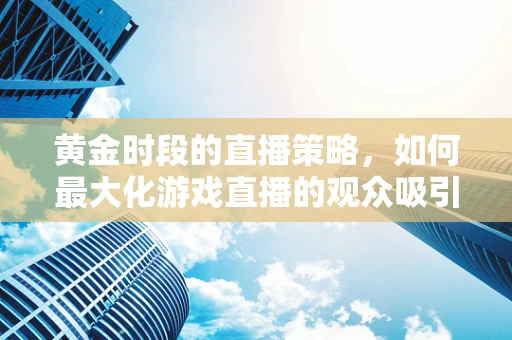 黄金时段的直播策略，如何最大化游戏直播的观众吸引力？