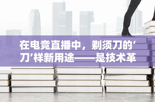 在电竞直播中，剃须刀的‘刀’样新用途——是技术革新还是另类创意？