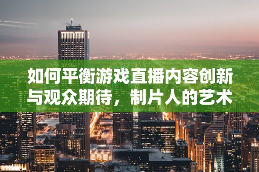 如何平衡游戏直播内容创新与观众期待，制片人的艺术？