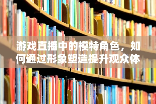 游戏直播中的模特角色，如何通过形象塑造提升观众体验？