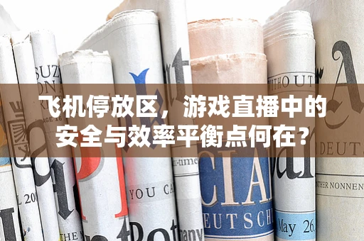 飞机停放区，游戏直播中的安全与效率平衡点何在？